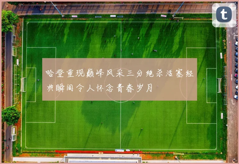 哈登重现巅峰风采三分绝杀活塞经典瞬间令人怀念青春岁月