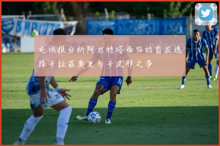 电讯报分析阿尔特塔面临的首发选择卡拉菲奥里与卡皮耶之争