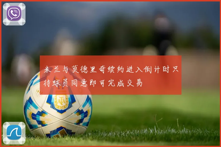 米兰与莫德里奇续约进入倒计时只待球员同意即可完成交易