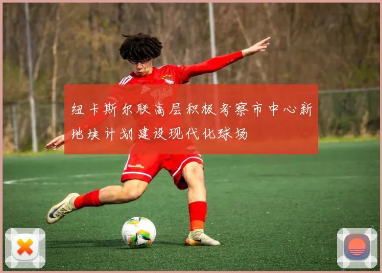 纽卡斯尔联高层积极考察市中心新地块计划建设现代化球场