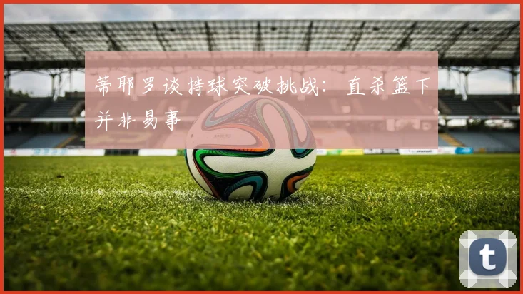 蒂耶罗谈持球突破挑战：直杀篮下并非易事