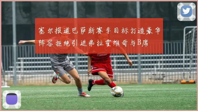 塞尔报道巴萨新赛季目标打造豪华阵容拒绝引进弗拉霍维奇与B席