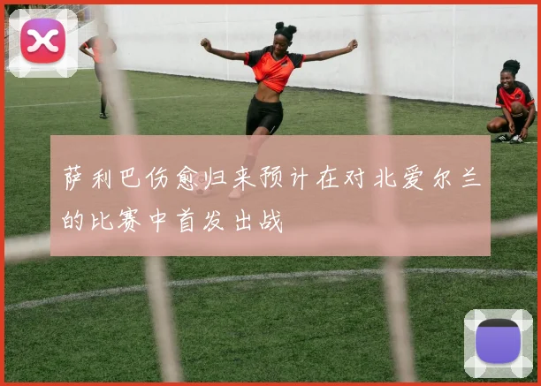 萨利巴伤愈归来预计在对北爱尔兰的比赛中首发出战