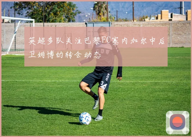 英超多队关注巴黎FC塞内加尔中后卫姆博的转会动态
