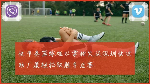 快节奏篮球难以掌控失误深圳快攻助广厦轻松取胜季后赛