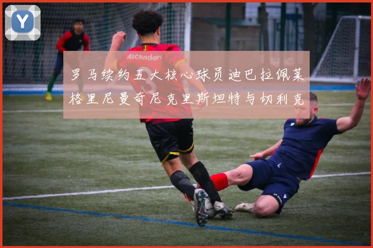 罗马续约五大核心球员迪巴拉佩莱格里尼曼奇尼克里斯坦特与切利克共创未来