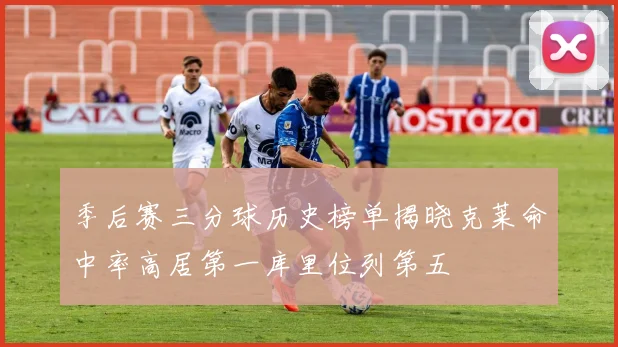 季后赛三分球历史榜单揭晓克莱命中率高居第一库里位列第五