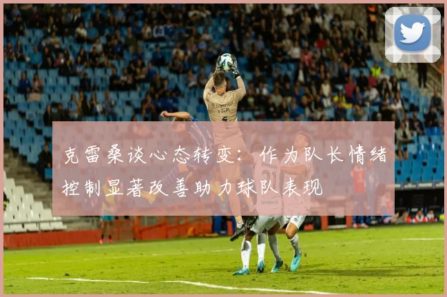 克雷桑谈心态转变：作为队长情绪控制显著改善助力球队表现