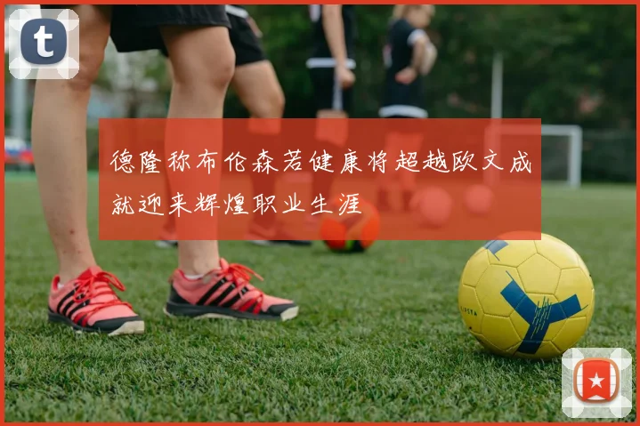 德隆称布伦森若健康将超越欧文成就迎来辉煌职业生涯
