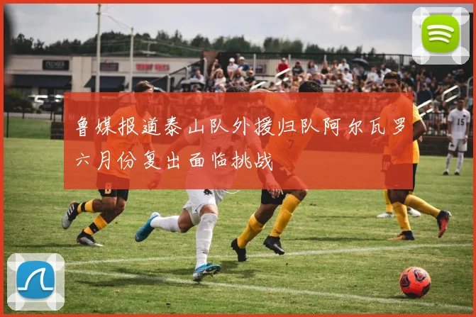 鲁媒报道泰山队外援归队阿尔瓦罗六月份复出面临挑战