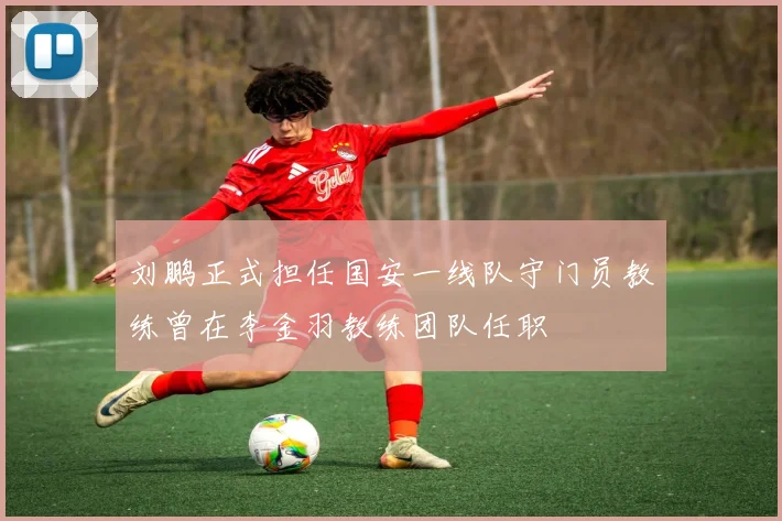 刘鹏正式担任国安一线队守门员教练曾在李金羽教练团队任职