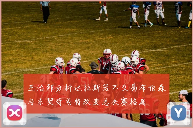 王治郅分析达拉斯若不交易布伦森与东契奇或将改变总决赛格局