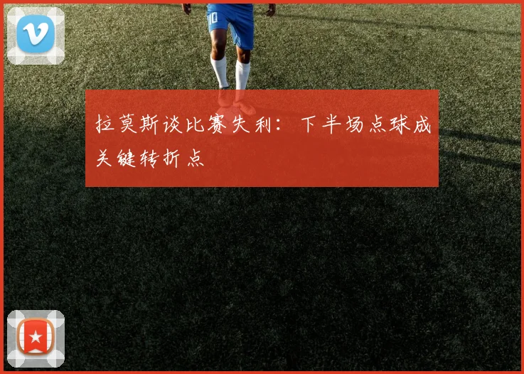 拉莫斯谈比赛失利：下半场点球成关键转折点